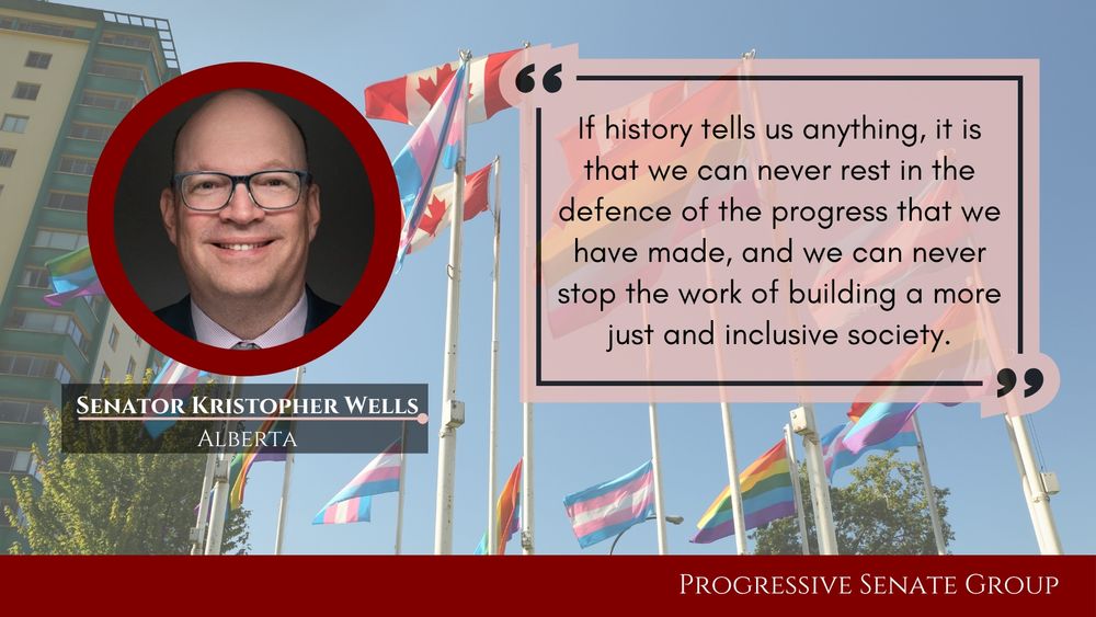 "If history tells us anything, it is that we can never rest in the defence of the progress that we have made, and we can never stop the work of building a more just and inclusive society." Senator Kristopher Wells, Alberta, Progressive Senate Group
