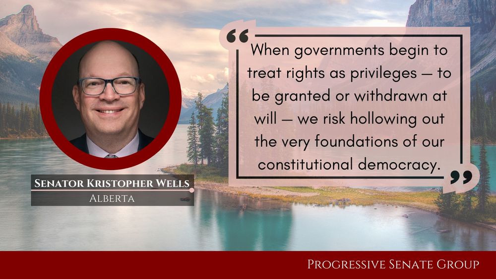 "When governments begin to treat rights as privileges — to be granted or withdrawn at will — we risk hollowing out the very foundations of our constitutional democracy." Senator Kristopher Wells, Alberta, Progressive Senate Group
