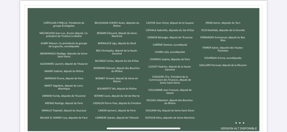 Les personnes politiques qui ont "signés" :

CHÂTELAIN CYRIELLE, Présidente du
groupe Écologistes
MÉLENCHON Jean-Luc, Ancien député, Co-
président de l'Institut La Boétie
AUBRY Manon, Co-présidente du groupe
de la gauche, eurodéputée
ABOMANGOLI Nadège, députée de Seine-
Saint-Denis
ALEXANDRE Laurent, député de l'Aveyron
AMARD Gabriel, député du Rhône
AMIRASHI Pouria, député de Paris
AMIOT Ségolène, député de Loire-
Atlantique
AMRANI Farida, députée de l'Essonne
ARENAS Rodrigo, député de Paris
ARNAULT Raphaël, député du Vaucluse
BALAGE EL MARIKY Lea, députée de Paris
BELOUASSA-CHERIFI Anaïs, députée du
Rhône
BÉNARD Édouard, député de Seine-
Maritime
BERNALICIS Ugo, député du Nord
BEX Christophe, député de la Haute-
Garonne
BILONGO Carlos, député du Val-d'Oise
BOMPARD Manuel, député des Bouches-
du-Rhône
BONNET Arnaud, député de Seine-et-
Marne
BOUMERTIT Idir, député du Rhône
BOYARD Louis, député du Val-de-Marne
CADALEN Pierre-Yves, député du Finistère
CARON Aymeric, député de Paris
CARRIERE Sylvain, député de l'Hérault
CASTOR Jean-Victor, député de la Guyane
CATHALA Gabrielle, députée du Val-d'Oise
CERNON Béranger, député de l'Essonne
CARÊME Damien, eurodéputé
CHAIBI Leila, eurodéputée
CHIKIROU Sophia, députée de Paris
CLOUET Hadrien, député de la Haute-
Garonne
COQUEREL Éric, Président de la
Commission des Finances, député de
Seine-Saint-Denis
COULOMME Jean François, député de
Savoie
DELOGU Sébastien, député des Bouches-
du-Rhône
DIOUARA Aly, Député de Seine Saint Denis
DUFOUR Alma, députée de Seine-Maritime
ERODI Karen, députée du Tarn
FELD Mathilde, députée de la Gironde
FERNANDES Emmanuel, député du Bas-
Rhin
FERRER Sylvie, députée des Hautes-
Pyrénées
EOURREAU Emma, eurodéputée
GAILLARD Perceval, député de la Réunion

