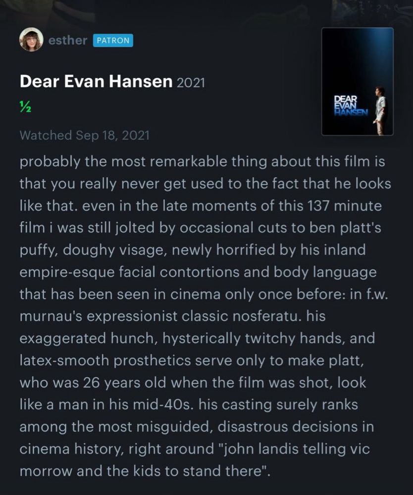 excerpt from esther's 1/2 star letterboxed review for dear evan hansen, 2021:

probably the most remarkable thing about this film is that you really never get used to the fact that he looks like that. even in the late moments of this 137 minute film i was still jolted by occasional cuts to ben platt's puffy, doughy visage, newly horrified by his inland empire-esque facial contortions and body language that has been seen in cinema only once before: in f.w. murnau's expressionist classic nosferatu. his exaggerated hunch, hysterically twitchy hands, and latex-smooth prosthetics serve only to make platt, who was 26 years old when the film was shot, look like a man in his mid-40s. his casting surely ranks among the most misguided, disastrous decisions in cinema history, right around "john landis telling vic morrow and the kids to stand there". 