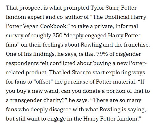 That prospect is what prompted Tylor Starr, Potter fandom expert and co-author of “The Unofficial Harry Potter Vegan Cookbook,” to take a private, informal survey of roughly 250 “deeply engaged Harry Potter fans” on their feelings about Rowling and the franchise. One of his findings, he says, is that 79% of cisgender respondents felt conflicted about buying a new Potter-related product. That led Starr to start exploring ways for fans to “offset” the purchase of Potter material. “If you buy a new wand, can you donate a portion of that to a transgender charity?” he says. “There are so many fans who deeply disagree with what Rowling is saying, but still want to engage in the Harry Potter fandom.”