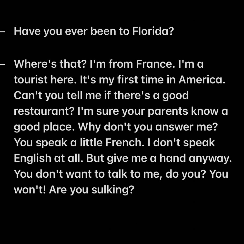- Have you ever been to Florida?

- Where's that? I'm from France. I'm a tourist here. It's my first time in America. Can't you tell me if there's a good restaurant? I'm sure your parents know a good place. Why don't you answer me? You speak a little French. I don't speak English at all. But give me a hand anyway. You don't want to talk to me, do you? You won't! Are you sulking?