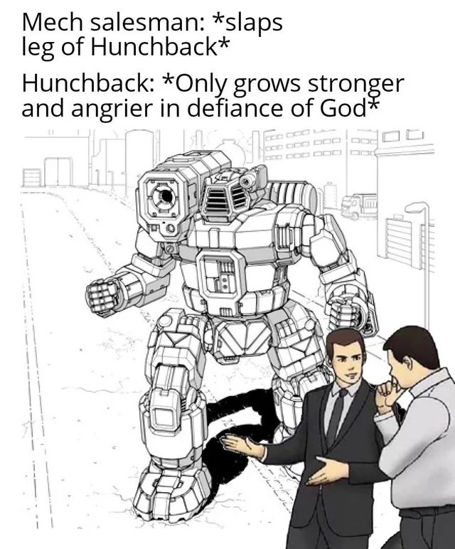 The salesman "slaps the hood" meme, but with a battletech twist.

Foreground: the aforementioned salesman in a suit, gesturing to the thing beside him while the man he's talking to considers it. The background? A Hunchback mech.

Captions:
"Mech salesman: *slaps leg of hunchback*

Hunchback: *Only grows stronger and angrier in defiance of God*"