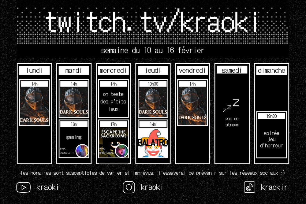 Planning hebdomadaire Twitch de ma chaine twitch.tv/kraoki pour la semaine du 10 au 16 février

les horaires : 
lundi 14h sur dark souls
mardi 14h sur dark souls puis 16h gaming avec @jussetain
mercredi 14h on teste des p'tits jeux puis 17h Escape the backrooms avec @Angelvayuu
jeudi 10h30 dark souls 14h balatro
vendredi 14h dark souls
dimanche jeu d'horreur