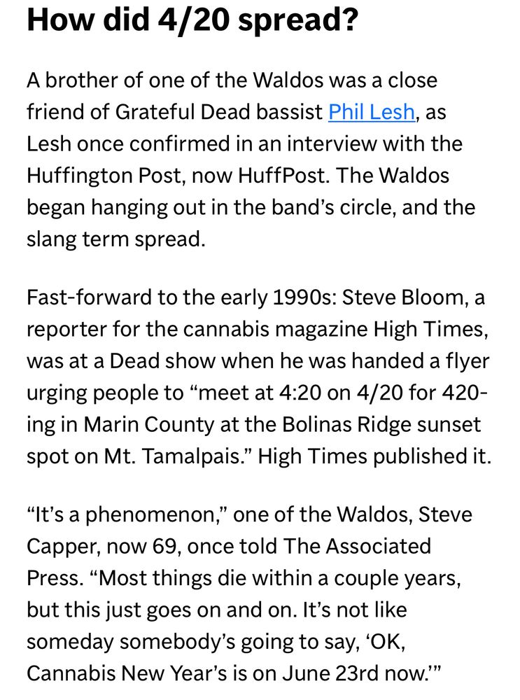 How did 4/20 spread?
A brother of one of the Waldos was a close friend of Grateful Dead bassist Phil Lesh, as Lesh once confirmed in an interview with the Huffington Post, now HuffPost. The Waldos began hanging out in the band's circle, and the slang term spread.
Fast-forward to the early 1990s: Steve Bloom, a reporter for the cannabis magazine High Times, was at a Dead show when he was handed a flyer urging people to "meet at 4:20 on 4/20 for 420-ing in Marin County at the Bolinas Ridge sunset spot on Mt. Tamalpais." High Times published it.
"It's a phenomenon," one of the Waldos, Steve Capper, now 69, once told The Associated Press. "Most things die within a couple years, but this just goes on and on. It's not like someday somebody's going to say, 'OK, Cannabis New Year's is on June 23rd now.'"