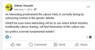 A Facebook post by Adnan Hussain dated February 1st 2023 saying:
“An interesting predicament the Labour Party is currently facing by ostracising women in the gender debate.
What'll be even more interesting will be to see where British Muslims, traditionally Labour leaning, will find themselves in this culture war.
Do politics override fundamental beliefs?”