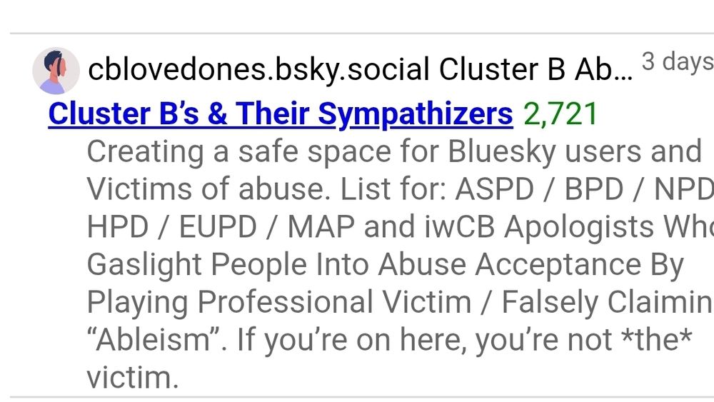 cblovedones.bsky.social Cluster B Abuse Support
3 days ago
Cluster B’s & Their Sympathizers
2,721
Creating a safe space for Bluesky users and Victims of abuse. List for: ASPD / BPD / NPD / HPD / EUPD / MAP and iwCB Apologists Who Gaslight People Into Abuse Acceptance By Playing Professional Victim / Falsely Claiming “Ableism”. If you’re on here, you’re not *the* victim