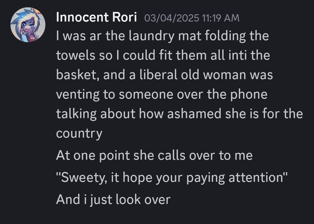 Innocent Rori
I was at the laundry mat folding the
towels so I could fit them all into the
basket, and a liberal old woman was
venting to someone over the phone
talking about how ashamed she is for the
country
At one point she calls over to me
"Sweety, it hope your paying attention"
And i just look over