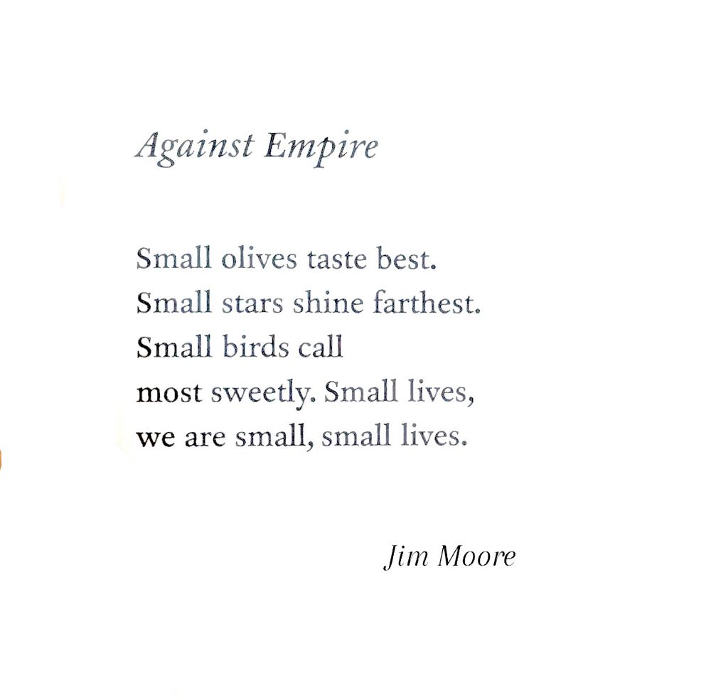 Against Empire

Small olives taste best.
Small stars shine farthest.
Small birds call
Most sweetly. Small lives,
We are small, small lives.