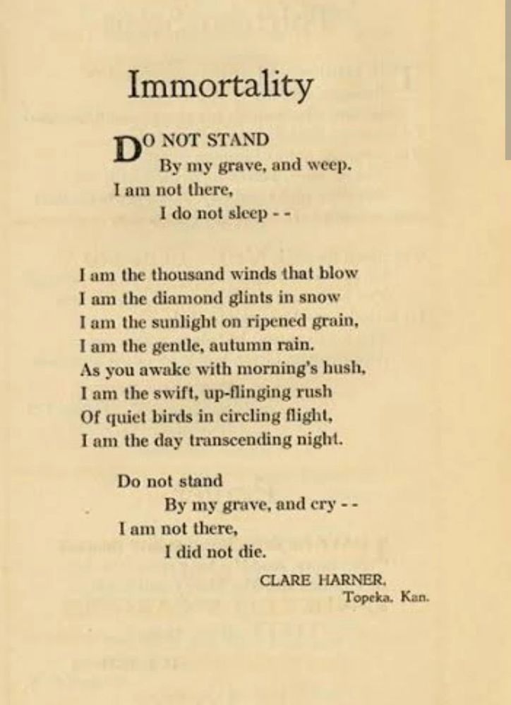 Immortality

DO NOT STAND
By my grave, and weep.
I am not there,
I do not sleep--

I am the thousand winds that blow
I am the diamond glints in snow
I am the sunlight on ripened grain,
I am the gentle, autumn rain.
As you awake with morning's hush,
I am the swift, up-flinging rush
Of quiet birds in circling flight,
I am the day transcending night.

Do not stand
By my grave, and cry --
I am not there,
I did not die.