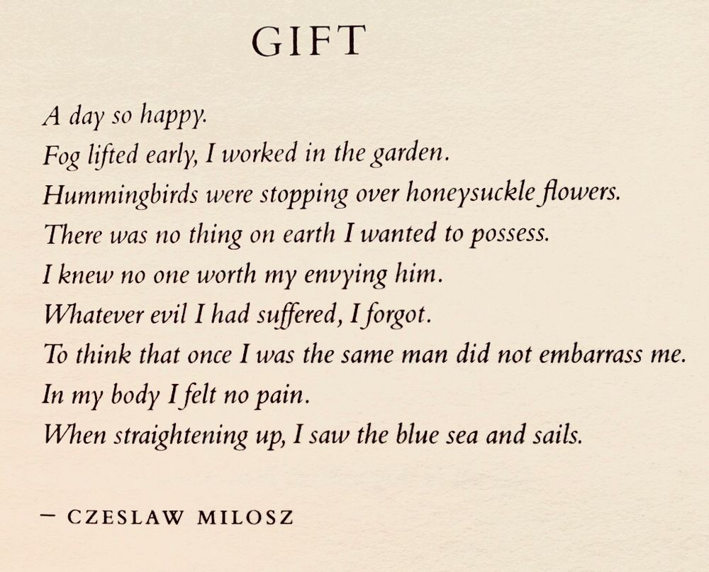 Gift

A day so happy.
Fog lifted early, I worked in the garden.
Hummingbirds were stopping over honeysuckle flowers.
There was no thing on earth I wanted to possess.
I knew no one worth my envying him.
Whatever evil I had suffered, I forgot.
To think that once I was the same man did not embarrass me.
In my body I felt no pain.
When straightening up, I saw the blue sea and sails.

Czeslaw Milosz