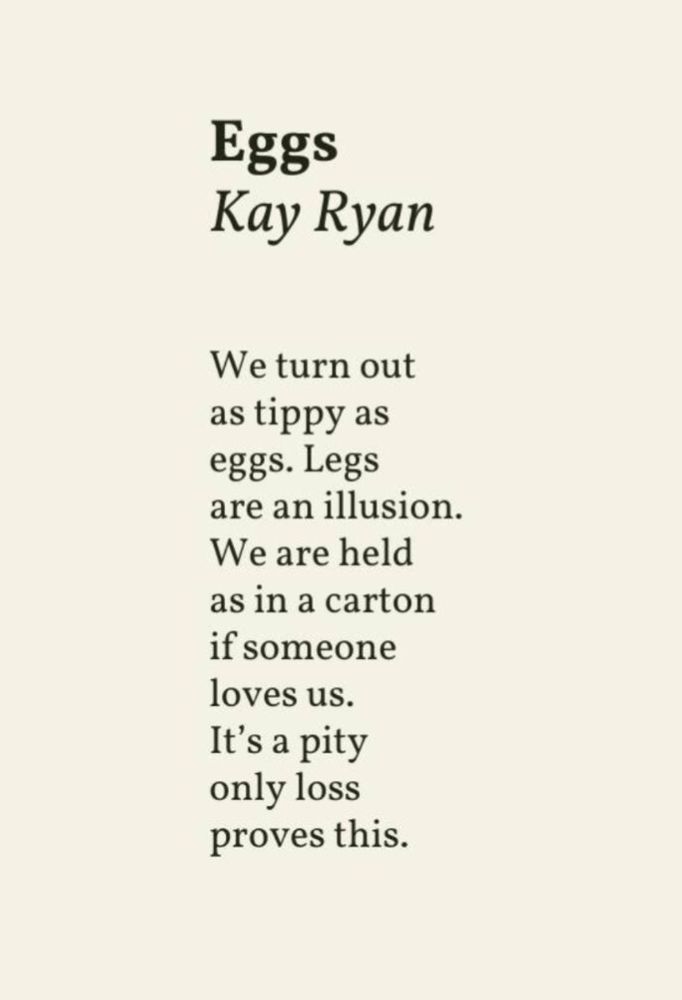 Eggs

We turn out
As tippy as
Eggs. Legs
Are an illusion.
We are held
As in a carton
If someone
Loves us.
It’s a pity
Only loss
Proves this.