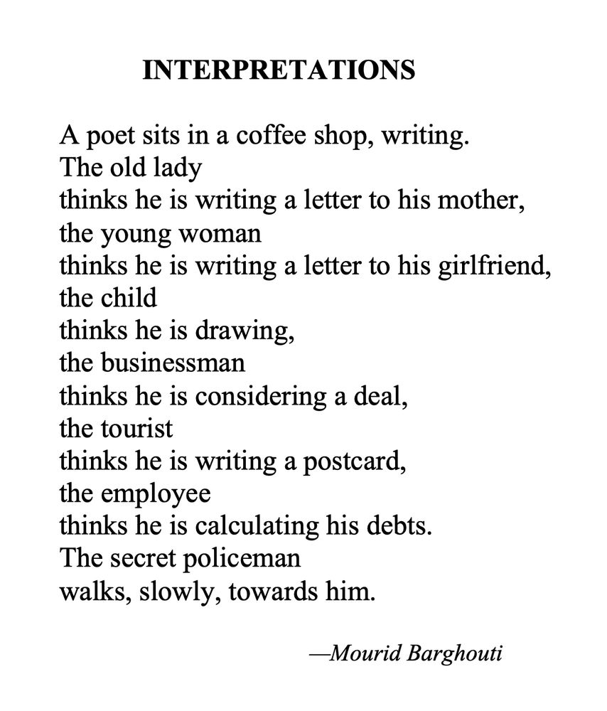 		INTERPRETATIONS

	A poet sits in a coffee shop, writing.
	The old lady
	thinks he is writing a letter to his mother,
	the young woman
	thinks he is writing a letter to his girlfriend,
	the child
	thinks he is drawing,
	the businessman
	thinks he is considering a deal,
	the tourist
	thinks he is writing a postcard,
	the employee
	thinks he is calculating his debts.
	The secret policeman
	walks, slowly, towards him.

				—Mourid Barghouti