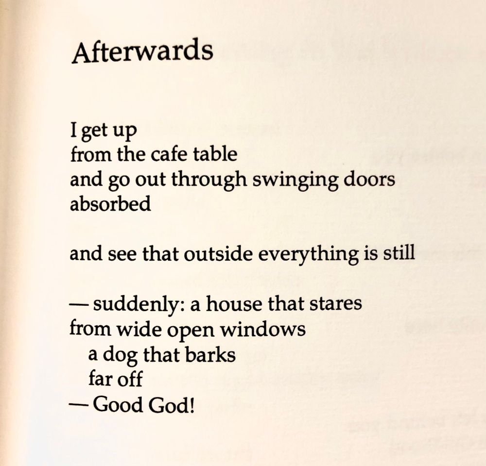 Afterwards

I get up
From the cafe table
And go out through the swinging doors
Absorbed

And see outside everything is still

—suddenly: a house that stares
From wide open windows
   A dog that barks
   Far off
—Good god!