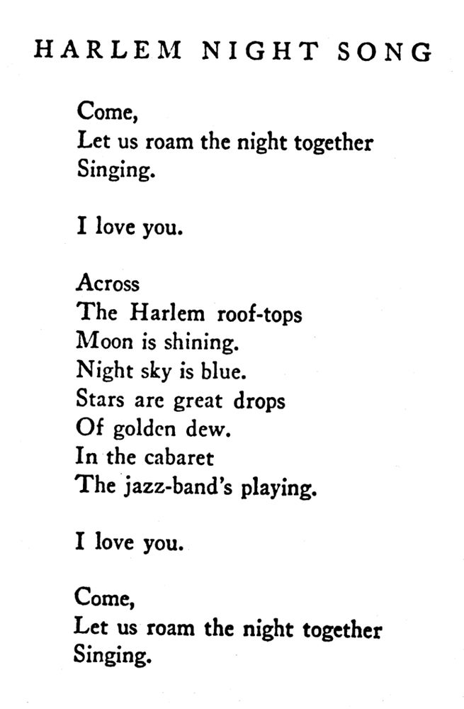 Harlem Night Song

Come,
Let us roam the night together
Singing.

I love you.

Across
The Harlem roof-tops
Moon is shining
Night sky is blue.
Stars are great drops
Of golden dew.
In the cabaret
The jazz-band’s playing.

I love you.

Come,
Let us roam the night together
Singing.