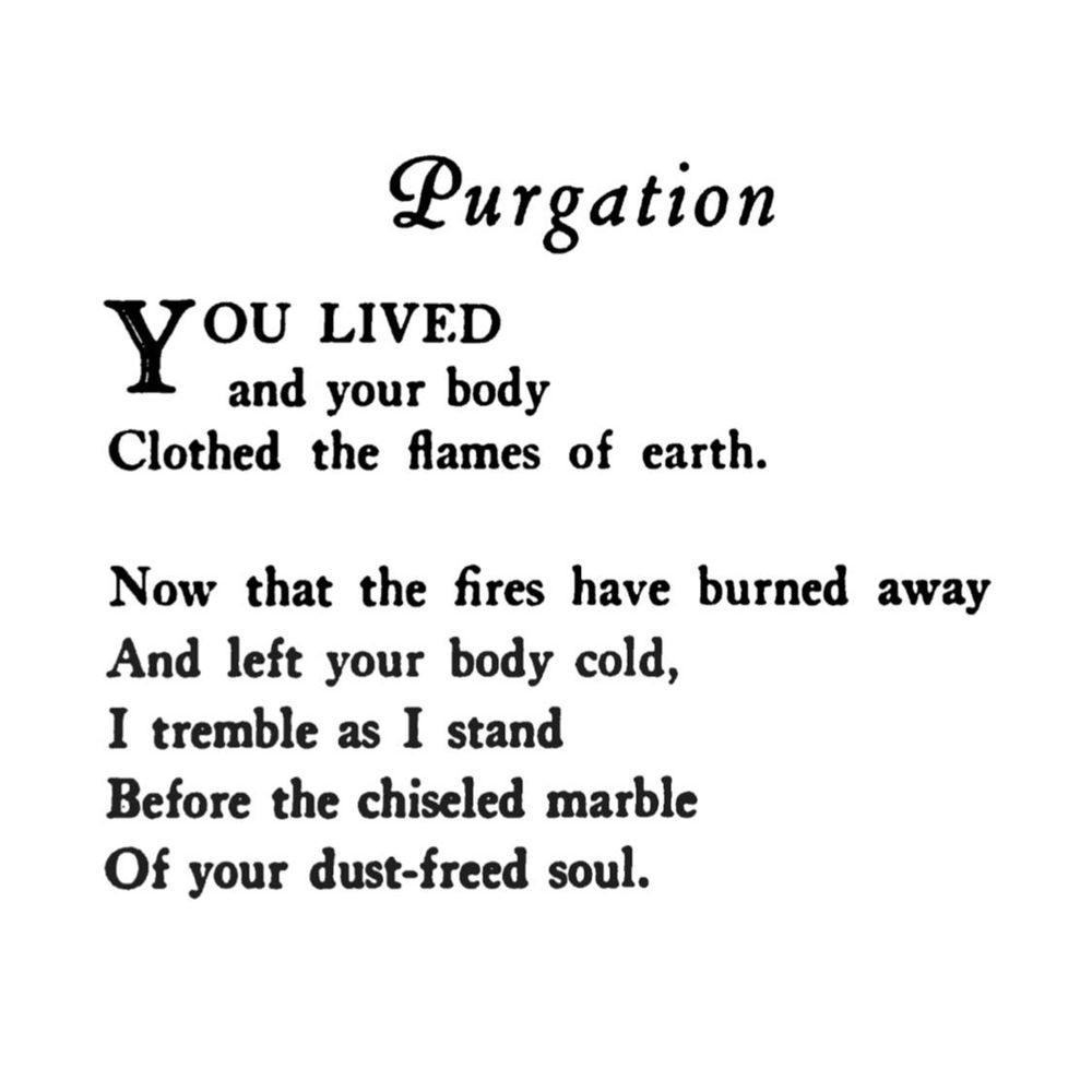 Purgation

YOU lived
and your body
Clothed the flames of earth.

Now that the fires have burned away
And left your body cold,
I tremble as I stand
Before the chiseled marble
Of your dust-freed soul.