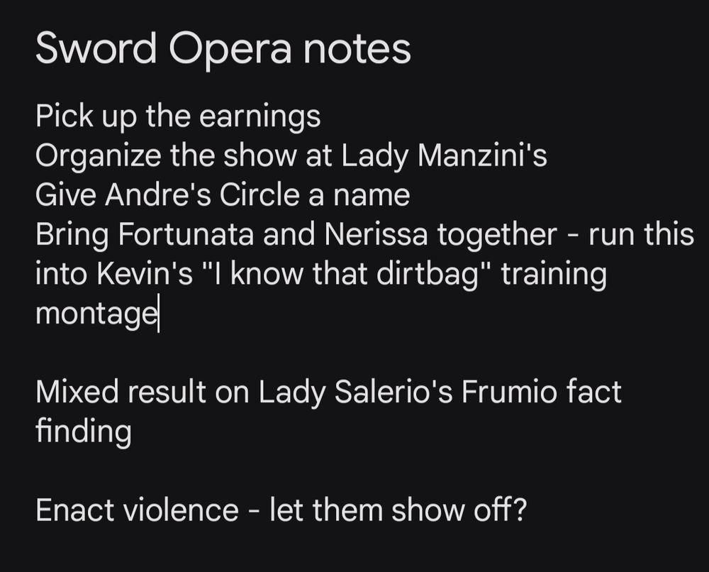 Sword Opera Notes

Pick up the earnings
Organize the show at Lady Manzini's
Give Andre's Circle a name
Bring Fortunata and Nerissa together - run this into Kevin's "I know that dirtbag" training montage

Mixed result on Lady Salerio's Frumio fact finding

Enact violence - let them show off?