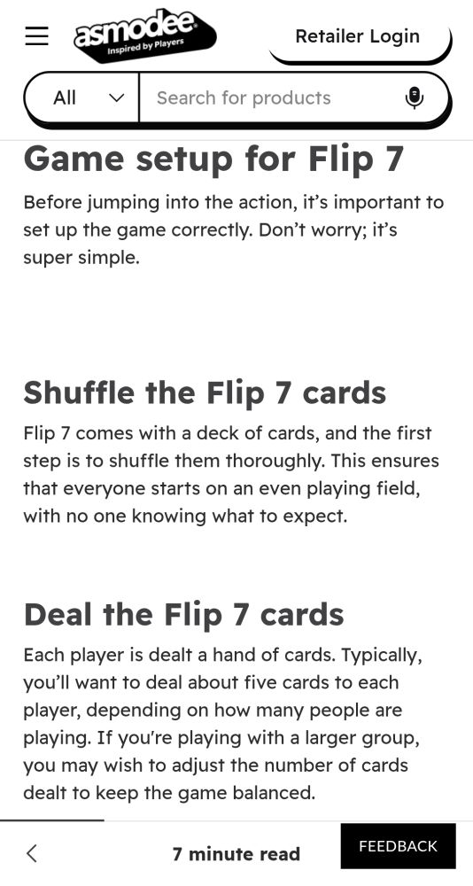 Game setup for Flip 7
Before jumping into the action, it’s important to set up the game correctly. Don’t worry; it’s super simple.



Shuffle the Flip 7 cards
Flip 7 comes with a deck of cards, and the first step is to shuffle them thoroughly. This ensures that everyone starts on an even playing field, with no one knowing what to expect.


Deal the Flip 7 cards
Each player is dealt a hand of cards. Typically, you’ll want to deal about five cards to each player, depending on how many people are playing. If you're playing with a larger group, you may wish to adjust the number of cards dealt to keep the game balanced.


Decide who goes first
Flip 7 doesn't have a formal rule for deciding who starts the game, but most groups go with the classic “whoever has the highest card” method. Of course, you can choose a different way to determine the first player; it’s up to you