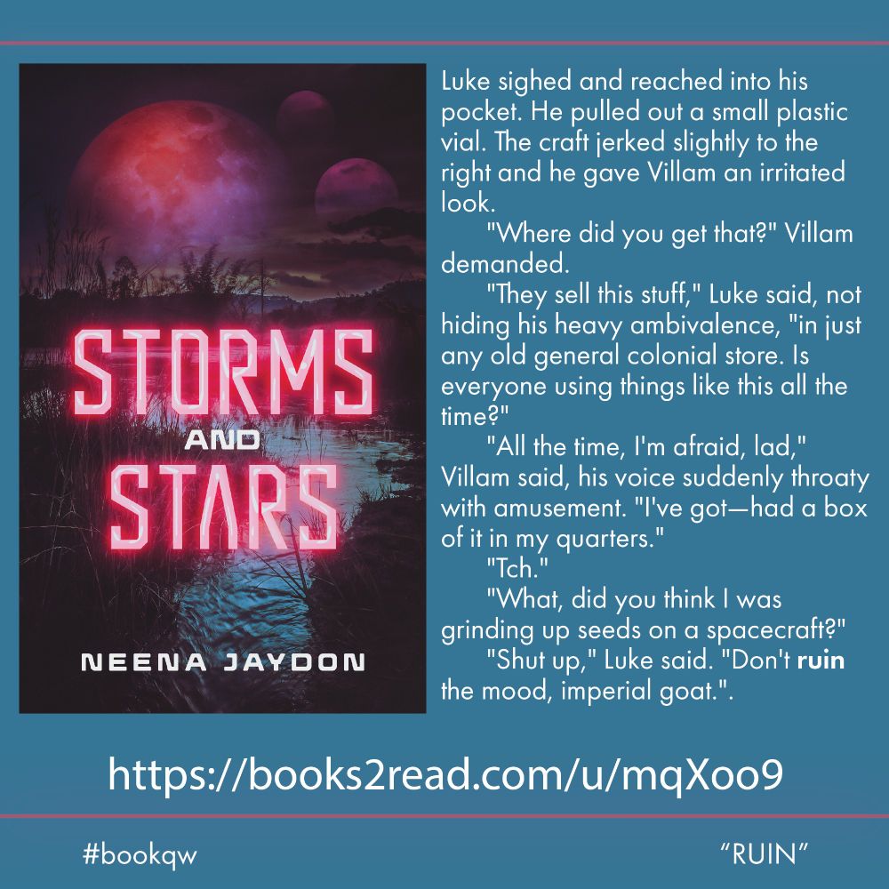 Book quote Wednesday graphic featuring cover of Storms and Stars by Neena Jaydon, which shows three moons over a dark lake. Quote: Luke sighed and reached into his pocket. He pulled out a small plastic vial. The craft jerked slightly to the right and he gave Villam an irritated look.
	"Where did you get that?" Villam demanded. 
	"They sell this stuff," Luke said, not hiding his heavy ambivalence, "in just any old general colonial store. Is everyone using things like this all the time?"
	"All the time, I'm afraid, lad," Villam said, his voice suddenly throaty with amusement. "I've got—had a box of it in my quarters."
	"Tch."
	"What, did you think I was grinding up seeds on a spacecraft?"
	"Shut up," Luke said. "Don't ruin the mood, imperial goat." #bookqw "RUIN"