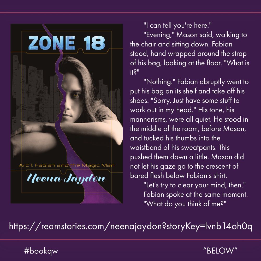 Promo containing book cover for Zone 18 by Neena Jaydon, featuring a man resting his chin on his folded arms, gazing out from behind a flow of magic against a backdrop of a cityscape silhouette. Quote reads: 	"I can tell you're here."
	"Evening," Mason said, walking to the chair and sitting down. Fabian stood, hand wrapped around the strap of his bag, looking at the floor. "What is it?" 
	"Nothing." Fabian abruptly went to put his bag on its shelf and take off his shoes. "Sorry. Just have some stuff to work out in my head." His tone, his mannerisms, were all quiet. He stood in the middle of the room, before Mason, and tucked his thumbs into the waistband of his sweatpants. This pushed them down a little. Mason did not let his gaze go to the crescent of bared flesh below Fabian's shirt. 
	"Let's try to clear your mind, then." 
	Fabian spoke at the same moment. 
	"What do you think of me?"