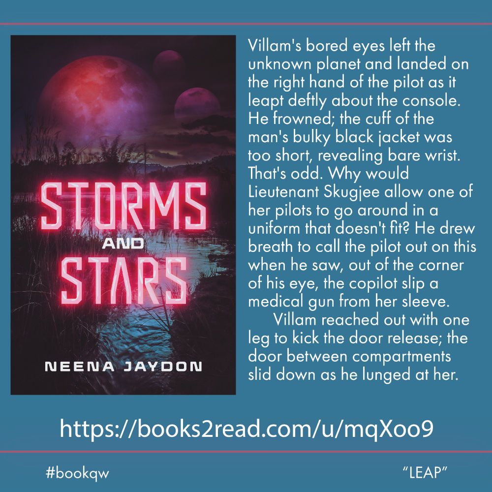 Cover of Storms and Stars by Neena Jaydon with three moons over a dark lake. Quotation: Villam's bored eyes left the unknown planet and landed on the right hand of the pilot as it leapt deftly about the console. He frowned; the cuff of the man's bulky black jacket was too short, revealing bare wrist. That's odd. Why would Lieutenant Skugjee allow one of her pilots to go around in a uniform that doesn't fit? He drew breath to call the pilot out on this when he saw, out of the corner of his eye, the copilot slip a medical gun from her sleeve.

	Villam reached out with one leg to kick the door release; the door between compartments slid down as he lunged at her. bookqw LEAP