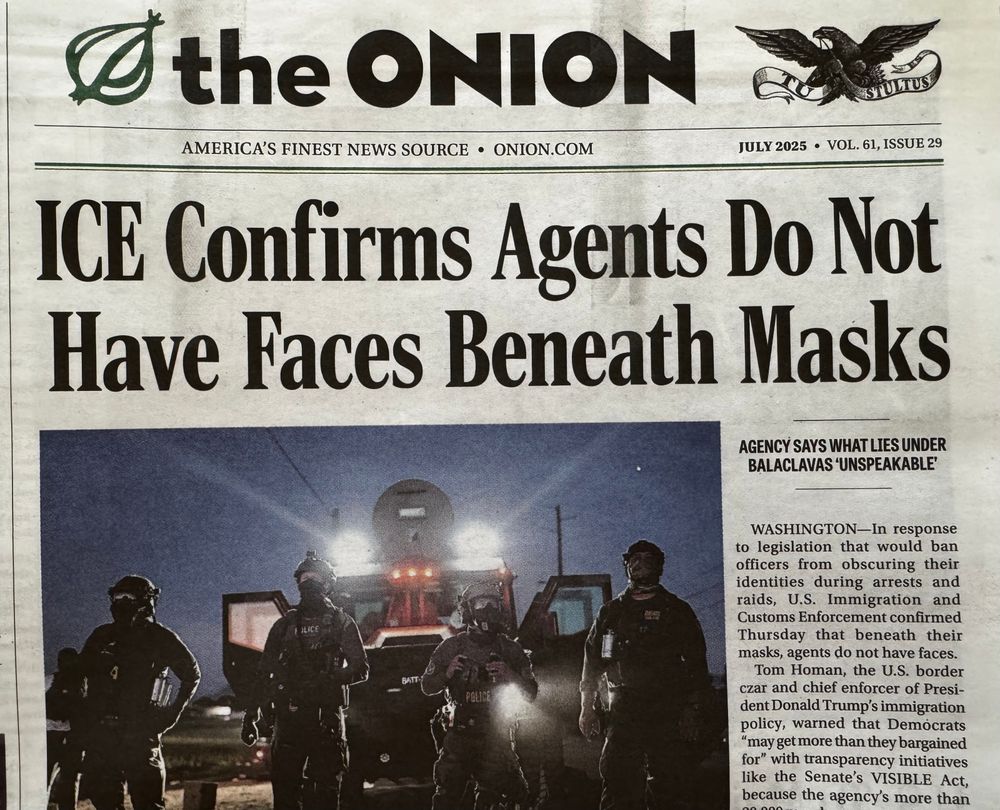 Photo of paper edition front page of The Onion. Headline reads “ICE Confirms Agents Do Not Have Faces Beneath Masks”, subhead “Agency says what lies under balaclavas ‘unspeakable’”