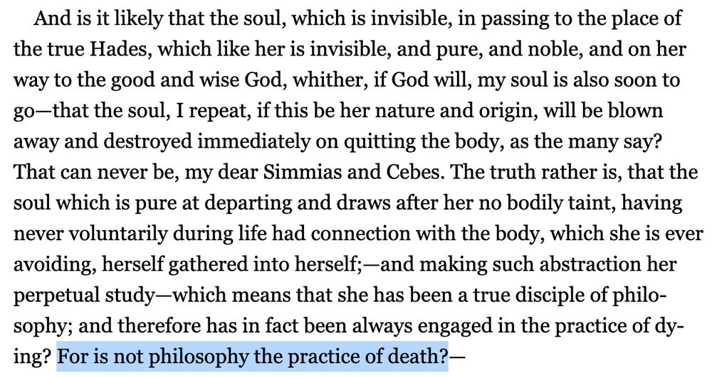 (Excerpt from the Socratic Dialogue Phaedo:) And is it likely that the soul, which is invisible, in passing to the place of the true Hades, which like her is invisible, and pure, and noble, and on her way to the good and wise God, whither, if God will, my soul is also soon to go⁠—that the soul, I repeat, if this be her nature and origin, will be blown away and destroyed immediately on quitting the body, as the many say? That can never be, my dear Simmias and Cebes. The truth rather is, that the soul which is pure at departing and draws after her no bodily taint, having never voluntarily during life had connection with the body, which she is ever avoiding, herself gathered into herself;⁠—and making such abstraction her perpetual study⁠—which means that she has been a true disciple of philosophy; and therefore has in fact been always engaged in the practice of dying? For is not philosophy the practice of death?⁠— (with the last sentence highlighted bc damn okay!)