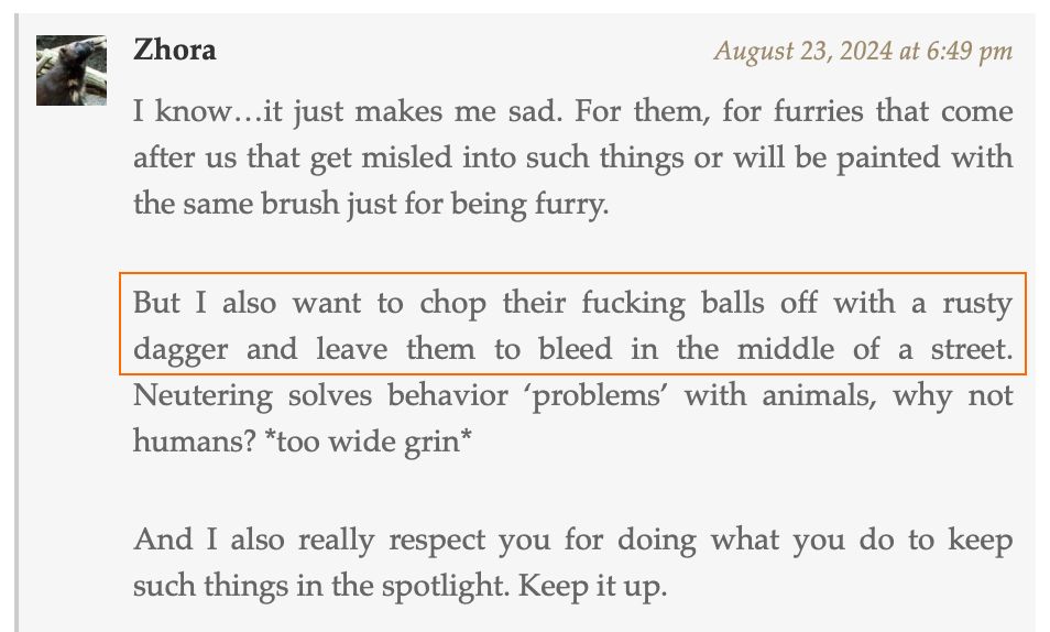 A screenshot of a comment on Dogpatch Press from user Zhora, posted August 23, 2024. The comment says:

I know…it just makes me sad. For them, for furries that come after us that get misled into such things or will be painted with the same brush just for being furry.

But I also want to chop their fucking balls off with a rusty dagger and leave them to bleed in the middle of a street. Neutering solves behavior ‘problems’ with animals, why not humans? *too wide grin*

And I also really respect you for doing what you do to keep such things in the spotlight. Keep it up.