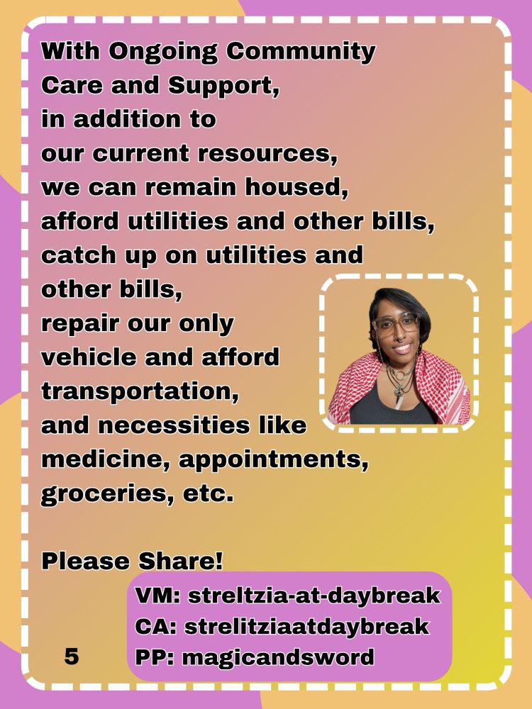 With Ongoing Community Care and Support, 
in addition to 
our current resources, 
we can remain housed, 
afford utilities and other bills, catch up on utilities and other bills, 
repair our only
vehicle and afford transportation, 
and necessities like medicine, appointments, groceries, etc.

Please Share!
VM: streltzia-at-daybreak
CA: strelitziaatdaybreak
PP: magicandsword
