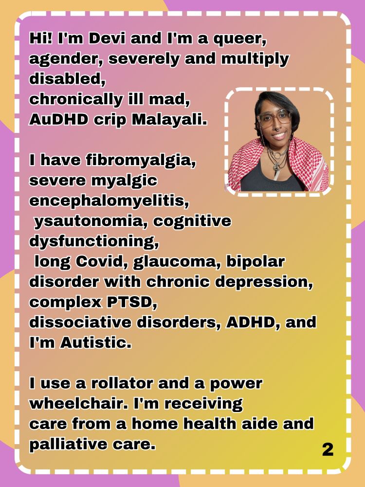 Hi! I'm Devi and I'm a queer, agender, severely and multiply disabled, 
chronically ill mad,
AuDHD crip Malayali.

I have fibromyalgia, 
severe myalgic 
encephalomyelitis,
 ysautonomia, cognitive
dysfunctioning,
 long Covid, glaucoma, bipolar disorder with chronic depression, complex PTSD,
dissociative disorders, ADHD, and I'm Autistic.

I use a rollator and a power wheelchair. I'm receiving
care from a home health aide and palliative care.
