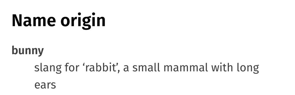 Name origin

bunny
slang for 'rabbit', a small mammal with long ears
