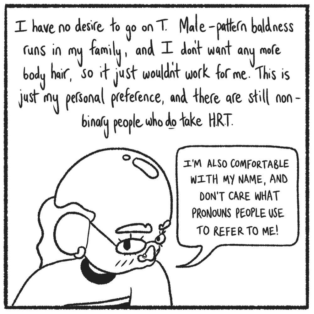 Me, bald and shiny. The text reads:

"I have no desire to go on T. Male-pattern baldness runs in my family, and I don't want any more body hair, so it just wouldn't work for me. This is just my personal preference, and there are still non-binary people who do take HRT."

Speech bubble: "I'm also comfortable with my name, and don't care what pronouns people use to refer to me!"