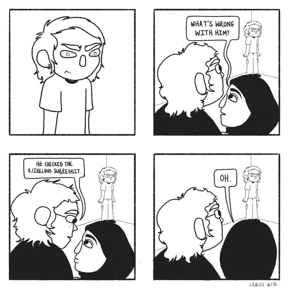 1. Close-up of a man looking very angry
2. Zoomed out perspective of a man (L) and woman (R) looking at the man. The woman says "What's wrong with him?"
3. The man says "He checked the r/ireland subreddit."
4. The woman says "Oh."