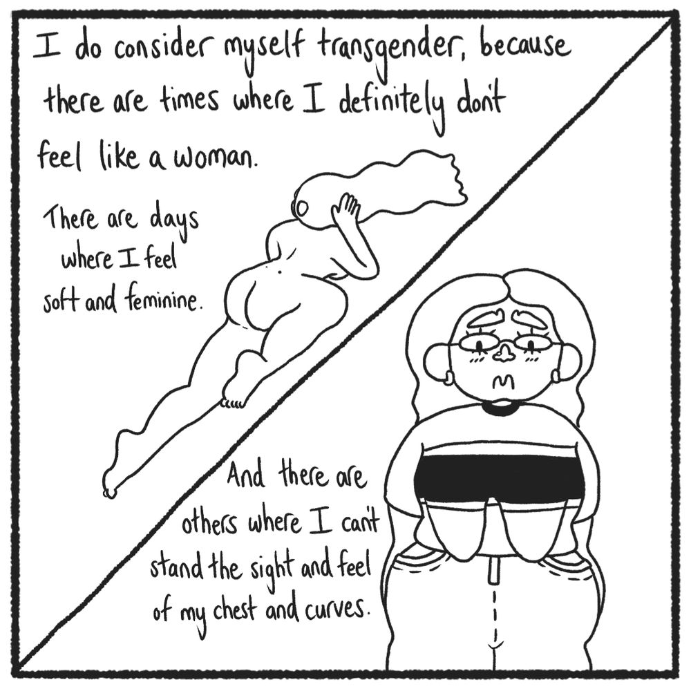 A split panel -

Left: me, naked and curvacious, lying down with my back to the camera; Right: me in my clothes, looking very upset, looking at my body. My curves are bulging out and my boobs are sagging down. 

The text reads: 

"I do consider myself transgender, because there are times where I definitely don't feel like a woman.

There are days where I feel soft and feminine.

And there are others where I can't stand the sight and feel of my chest and curves."