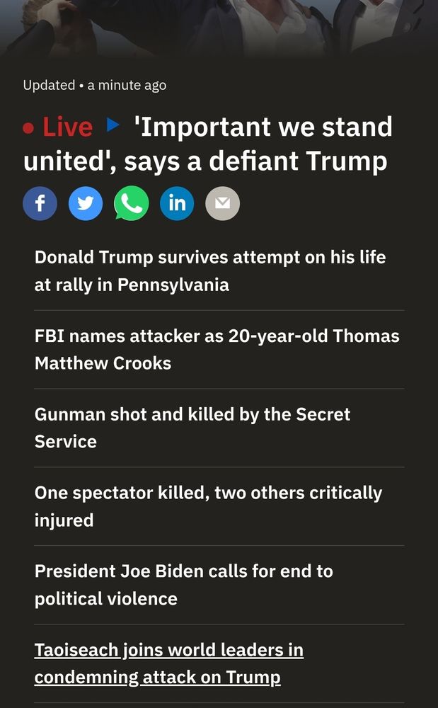 An article from RTÉ News:

"● Live > 'Important we stand united', says a defiant Trump

Donald Trump survives attempt on his life at rally in Pennsylvania

FBI names attacker as 20-year-old Thomas Matthew Crooks

Gunman shot and killed by the Secret Service

One spectator killed, two others critically injured

President Joe Biden calls for end to political violence

Taoiseach joins world leaders in condemning attack on Trump