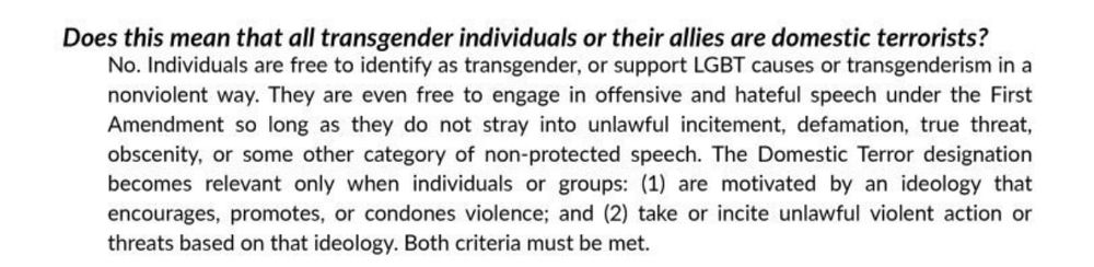 Excerpt from the proposal:

“Does this mean that all transgender individuals or their allies are domestic terrorists?
No. Individuals are free to identify as transgender, or support LGBT causes or transgenderism in a nonviolent way. They are even free to engage in offensive and hateful speech under the First Amendment so long as they do not stray into unlawful incitement, defamation, true threat, obscenity, or some other category of non-protected speech. The Domestic Terror designation becomes relevant only when individuals or groups: (1) are motivated by an ideology that encourages, promotes, or condones violence; and (2) take or incite unlawful violent action or threats based on that ideology. Both criteria must be met.”
