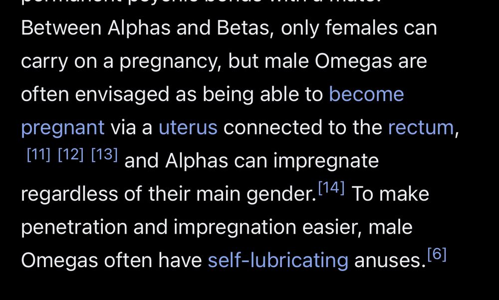 Excerpt from the Wikipedia article on “Omegaverse”:
“””
Between Alphas and Betas, only females can carry on a pregnancy, but male Omegas are often envisaged as being able to become
pregnant via a uterus connected to the rectum, and Alphas can impregnate regardless of their main gender. To make penetration and impregnation easier, male Omegas often have self-lubricating anuses.
“”””