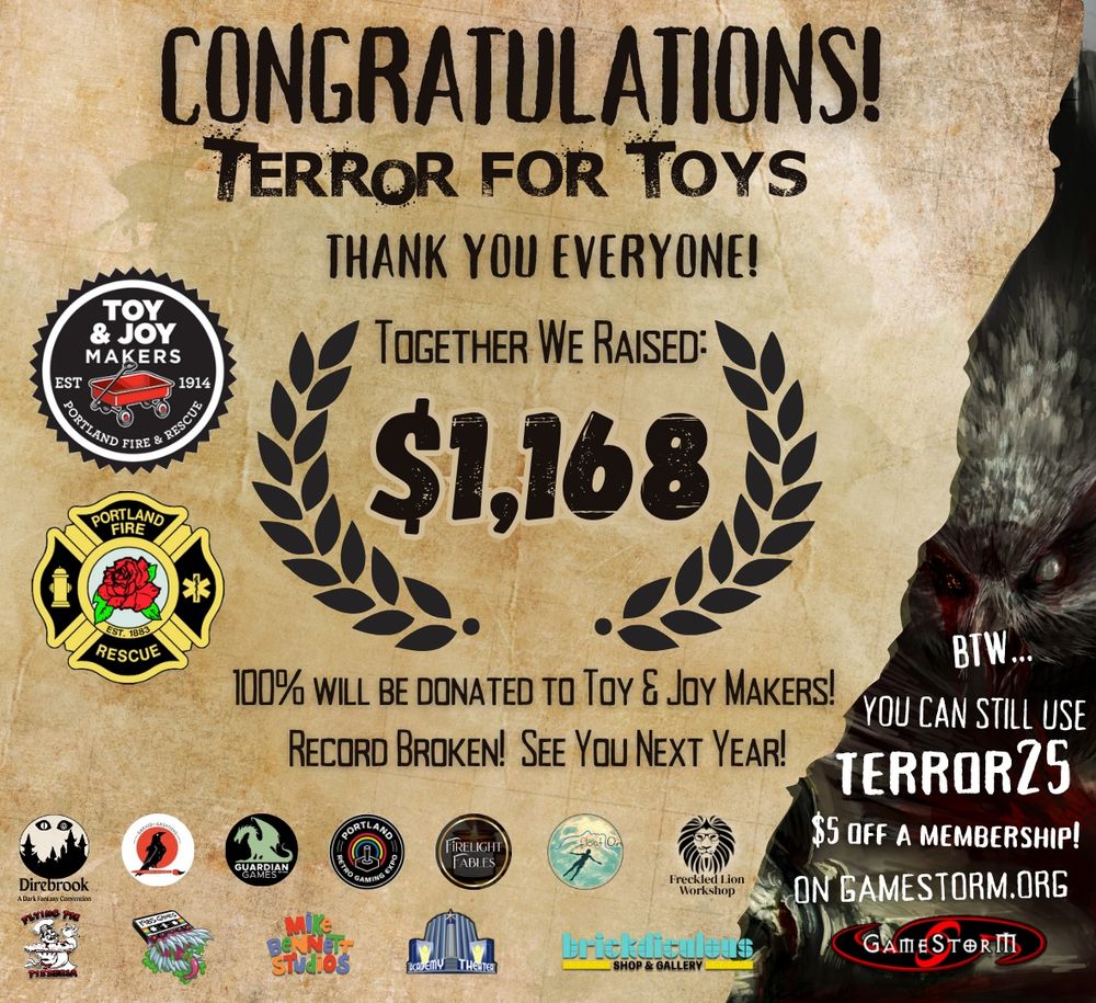 Congratulations! 
Terror for Toys
Thank You Everyone!
Together We Raised:
($1,168)
100% will be donated to Toy & Joy Makers!
Record Broken! See You Next Year!
BTW...
You can still use
TERROR25
$5 off a membership!
On GameStorm.org

The image includes logos for Toy & Joy Makers Est. 1914, Portland Fire & Rescue. 
Below that are several small logos for various sponsors including Direbrook, Corvid Creations, Guardian Games, Portland Retro Gaming Expo, Firelight Fables, FloatOn, Freckled Lion Workshop, Flying Pie Pizza, 1985 Games, Mike Bennett Studios, Academy Theater, Brickdiculous, and GameStorm. 