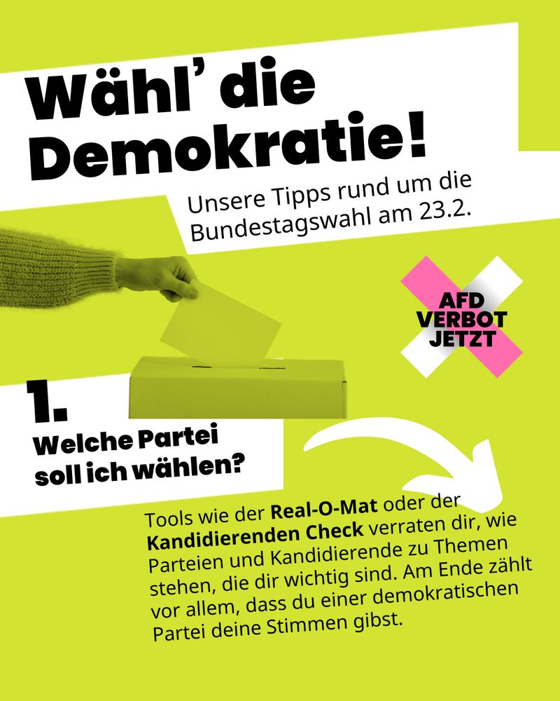 Auf grünem Hintergrund steht geschrieben: „Wähl’ die Demokratie! Unsere Tipps rund um die Bundestagswahl am 23.2.Unsere Tipps rund um die Bundestagswahl am 23.2.“ Darunter steht: „1. Welche Partei soll ich wählen? Tools wie der Real-O-Mat oder der Kandidierenden Check verraten dir, wie Parteien und Kandidierende zu Themen stehen, die dir wichtig sind. Am Ende zählt vor allem, dass du einer demokratischen Partei deine Stimmen gibst.“. Man sieht das AfD-Verbot Jetzt Logo sowie eine Hand, die einen Stimmzettel in eine Box wirft.