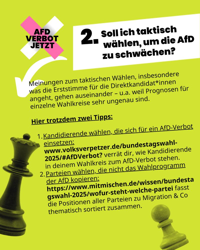 Auf grünem Hintergrund steht geschrieben: „2. Soll ich taktisch wählen, um die AfD zu schwächen? Meinungen zum taktischen Wählen, insbesondere was die Erststimme für die Direktkandidat*innen angeht, gehen auseinander – u.a. weil Prognosen für einzelne Wahlkreise sehr ungenau sind.

Hier trotzdem zwei Tipps:

* * * Kandidierende wählen, die sich für ein AfD-Verbot einsetzen: www.volksverpetzer.de/bundestagswahl-2025/#AfDVerbot? verrät dir, wie Kandidierende in deinem Wahlkreis zum AfD-Verbot stehen. 
* * * Parteien wählen, die nicht das Wahlprogramm der AfD kopieren: https://www.mitmischen.de/wissen/bundestagswahl-2025/wofur-steht-welche-partei fasst die Positionen aller Parteien zu Migration & Co thematisch sortiert zusammen.“
Man sieht das AfD-Verbot Jetzt Logo sowie Schachfiguren im Hintergrund. 
