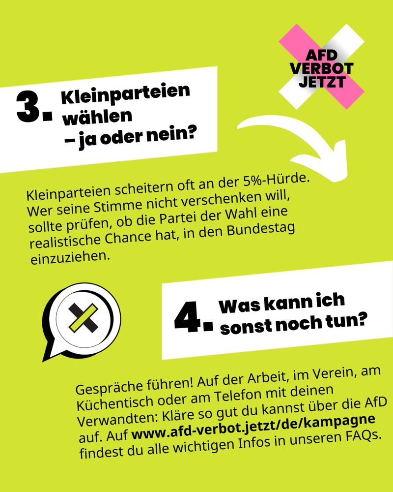 Auf grünem Hintergrund steht geschrieben: „3. Kleinparteien wählen – ja oder nein? Kleinparteien scheitern oft an der 5%-Hürde. Wer seine Stimme nicht verschenken will, sollte prüfen, ob die Partei der Wahl eine realistische Chance hat, in den Bundestag einzuziehen.“ Darunter steht: „4. Was kann ich sonst noch tun? Gespräche führen! Auf der Arbeit, im Verein, am Küchentisch oder am Telefon mit deinen Verwandten: Kläre so gut du kannst über die AfD auf. Auf www.afd-verbot.jetzt/de/kampagne findest du alle wichtigen Infos in unseren FAQs.“.
Man sieht das AfD-Verbot Jetzt Logo sowie eine Sprechblase mit einem Kreuz drin im Hintergrund.
