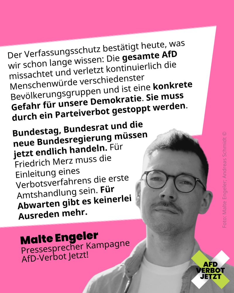 Der Verfassungsschutz bestätigt heute, was wir schon lange wissen: Die gesamte AfD missachtet und verletzt kontinuierlich die Menschenwürde verschiedenster Bevölkerungsgruppen und ist eine konkrete Gefahr für unsere Demokratie. Sie muss durch ein Parteiverbot gestoppt werden.
Bundestag, Bundesrat und die neue Bundesregierung müssen jetzt endlich handeln. Für Friedrich Merz muss die Einleitung eines Verbotsverfahrens die erste Amtshandlung sein. Für  Abwarten gibt es keinerlei Ausreden mehr.
Malte Engeler
Pressesprecher Kampagne AfD-Verbot Jetzt!

Darunter ist ein Foto von Malte eingefügt und das Logo der Kampagne.