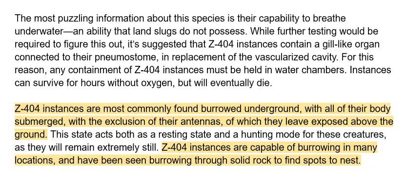 The document is continued, and reads as follows: “The most puzzling information about this species is their capability to breathe underwater—an ability that land slugs do not possess. While further testing would be required to figure this out, it’s suggested that Z-404 instances contain a gill-like organ connected to their pneumostome, in replacement of the vascularized cavity. For this reason, any containment of Z-404 instances must be held in water chambers. Instances can survive for hours without oxygen, but will eventually die. 

Z-404 instances are most commonly found burrowed underground, with all of their body submerged, with the exclusion of their antennas, of which they leave exposed above the ground. This state acts both as a resting state and a hunting mode for these creatures, as they will remain extremely still. Z-404 instances are capable of burrowing in many locations, and have been seen burrowing through solid rock to find spots to nest.”
