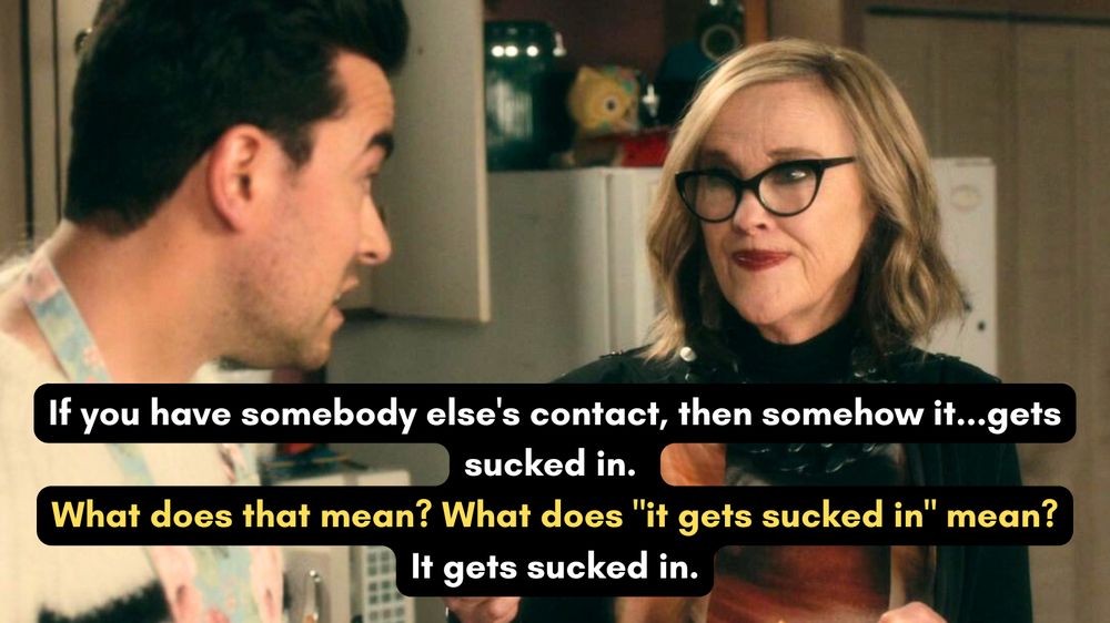 A photo of David and Moira Rose from the Schitt's Creek episode "Family Dinner". Dialogue is written over the image, with white text for Moira and yellow text for David:
Moira: "You have somebody else's contact, then somehow it...gets sucked in."
David: "What does that mean? What does "it gets sucked in" mean?"
Moira: "It gets sucked in."