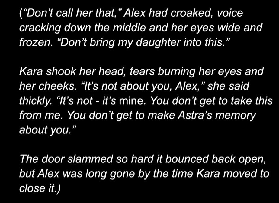 “Don’t call her that,” Alex had croaked, voice cracking down the middle and her eyes wide and frozen. “Don’t bring my daughter into this.”

Kara shook her head, tears burning her eyes and her cheeks. “It’s not about you, Alex,” she said thickly. “It’s not - it’s mine. You don’t get to take this from me. You don’t get to make Astra’s memory about you.”

The door slammed so hard it bounced back open, but Alex was long gone by the time Kara moved to close it. 