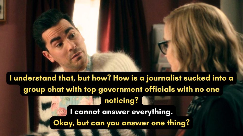 A photo of David and Moira Rose from the Schitt's Creek episode "Family Dinner". Dialogue is written over the image, with white text for Moira and yellow text for David:
David: "I understand that, but how? How is a journalist sucked into a group chat with top government officials with no one noticing?:
Moira: "I cannot answer everything."
David: "Okay, but can you answer one thing?"
It just...here's what happens. It just gets sucked in.
Okay. I don't know how the editor of The Atlantic gets sucked in.
And I don't know how to be any clearer! 