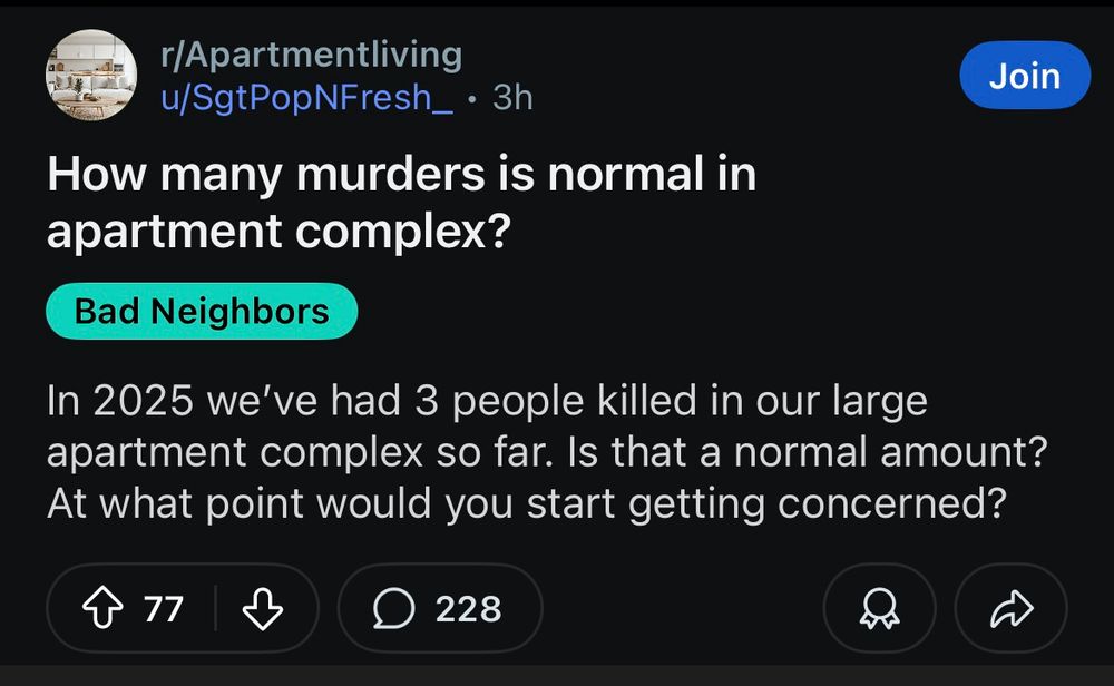 r/Apartmentliving u/SgtPopNFresh_ • 3h
How many murders is normal in apartment complex?
Join
Bad Neighbors
In 2025 we've had 3 people killed in our large apartment complex so far. Is that a normal amount?
At what point would you start getting concerned?
77
228