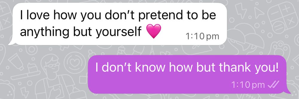 Screenshot of a WhatsApp conversation 
Them: I love how you don’t pretend to be anything but yourself 🩷
Me: I don’t know how but thank you!