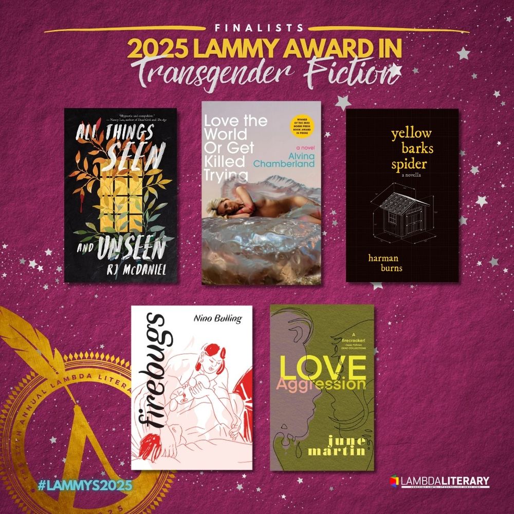 Finalists, 2025 Lammy Award in Transgender Fiction
All Things Seen and Unseen by RJ McDaniel
Love the World or Get Killed Trying by Alvina Chamberland
yellow barks spider by Harman Burns
Firebugs by Nino Bulling
Love/Aggression by June Martin!!