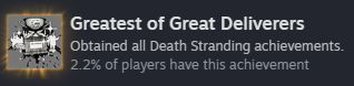 Steam achievement reading: Greatest of Great Deliverers
Obtained all Death Stranding achievements.
2.2% of players have this achievement
